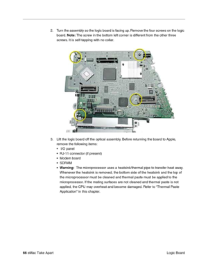 Page 69 
66  
eMac Take Apart
 Logic Board 2. Turn the assembly so the logic board is facing up. Remove the four screws on the logic 
board. 
  Note:
   The screw in the bottom left corner is different from the other three 
screws. It is self-tapping with no collar.
3. Lift the logic board off the optical assembly. Before returning the board to Apple, 
remove the following items:
•  I/O panel
• RJ-11 connector (if present)
• Modem board
• SDRAM
• 
Warning: 
  The microprocessor uses a heatsink/thermal pipe to...