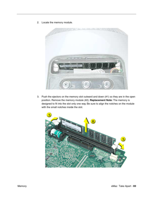 Page 72 
 eMac  Take Apart - 69
 Memory2. Locate the memory module.
3. Push the ejectors on the memory slot outward and down (#1) so they are in the open 
position. Remove the memory module (#2). Replacement Note: The memory is 
designed to ﬁt into the slot only one way. Be sure to align the notches on the module 
with the small notches inside the slot. 