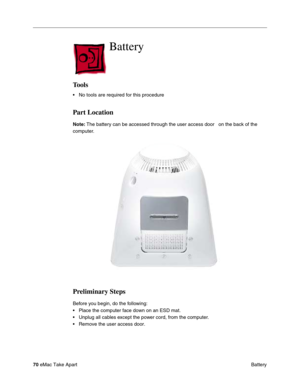 Page 7370 eMac Take Apart
 Battery
Battery
Tools
• No tools are required for this procedure
Part Location
Note: The battery can be accessed through the user access door   on the back of the 
computer. 
Preliminary Steps
Before you begin, do the following:
• Place the computer face down on an ESD mat.
• Unplug all cables except the power cord, from the computer.
• Remove the user access door. 