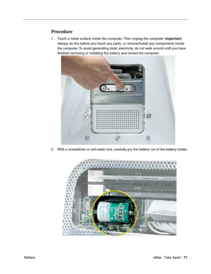 Page 74 eMac  Take Apart - 71
 Battery
Procedure
1. Touch a metal surface inside the computer. Then unplug the computer. Important:  
Always do this before you touch any parts, or remove/install any components inside 
the computer. To avoid generating static electricity, do not walk around until you have 
ﬁnished removing or installing the battery and closed the computer.
2. WIth a screwdriver or anti-static tool, carefully pry the battery out of the battery holder. 