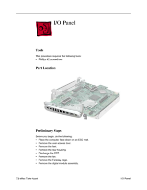 Page 7572 eMac Take Apart
 I/O Panel
I/O Panel
Tools
This procedure requires the following tools:
• Phillips #2 screwdriver
Part Location
Preliminary Steps
Before you begin, do the following:
• Place the computer face down on an ESD mat.
• Remove the user access door.
• Remove the feet.
• Remove the rear housing. 
• Discharge the CRT. 
• Remove the fan.
• Remove the Faraday cage.
• Remove the digital module assembly. 