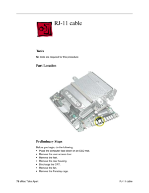 Page 7976 eMac Take Apart
 RJ-11 cable
RJ-11 cable
Tools
No tools are required for this procedure
Part Location
Preliminary Steps
Before you begin, do the following:
• Place the computer face down on an ESD mat.
• Remove the user access door.
• Remove the feet.
• Remove the rear housing. 
• Discharge the CRT. 
• Remove the fan.
• Remove the Faraday cage. 