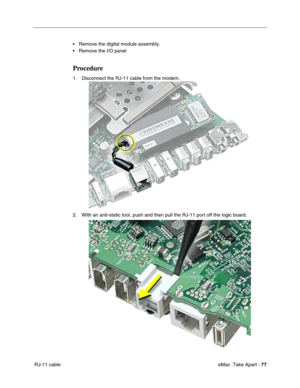 Page 80 eMac  Take Apart - 77
 RJ-11 cable• Remove the digital module assembly.
• Remove the I/O panel
Procedure
1. Disconnect the RJ-11 cable from the modem.
2. With an anti-static tool, push and then pull the RJ-11 port off the logic board.  