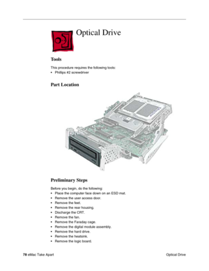 Page 8178 eMac Take Apart
 Optical Drive
Optical Drive 
Tools
This procedure requires the following tools:
• Phillips #2 screwdriver
Part Location
Preliminary Steps
Before you begin, do the following:
• Place the computer face down on an ESD mat.
• Remove the user access door.
• Remove the feet.
• Remove the rear housing. 
• Discharge the CRT. 
• Remove the fan.
• Remove the Faraday cage.
• Remove the digital module assembly.
• Remove the hard drive.
• Remove the heatsink.
• Remove the logic board. 