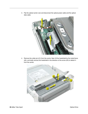 Page 8380 eMac Take Apart
 Optical Drive 3. Flip the optical carrier over and disconnect the optical power cable and the optical 
data cable.
4. Remove the cotter pin (#1) from the carrier. Next, lift the heatshield by the metal fence 
(#2), and lastly remove the heatshield in the direction of the arrow (#3) to detach it 
from the carrier.  