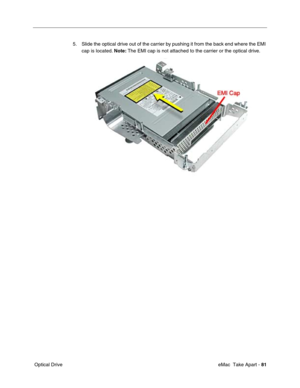 Page 84 eMac  Take Apart - 81
 Optical Drive5. Slide the optical drive out of the carrier by pushing it from the back end where the EMI 
cap is located. Note: The EMI cap is not attached to the carrier or the optical drive.  