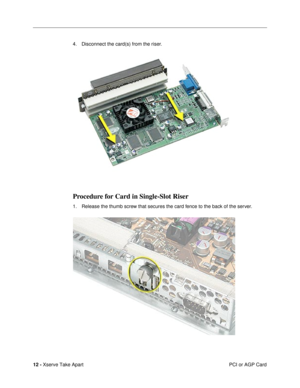 Page 14 
12 -  
Xserve Take Apart
 PCI or AGP Card 4. Disconnect the card(s) from the riser. 
Procedure for Card in Single-Slot Riser
 
1. Release the thumb screw that secures the card fence to the back of the server. 