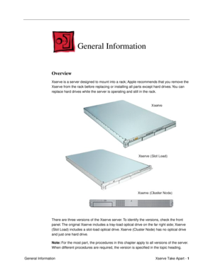 Page 3 
Xserve Take Apart -   
1  
 General Information 
General Information
 
Overview
 
Xserve is a server designed to mount into a rack; Apple recommends that you remove the 
Xserve from the rack before replacing or installing all parts except hard drives. You can 
replace hard drives while the server is operating and still in the rack.
There are three versions of the Xserve server. To identify the versions, check the front 
panel. The original Xserve includes a tray-load optical drive on the far right...