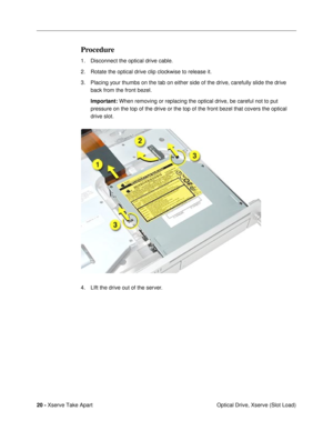 Page 22 
20 -  
Xserve Take Apart
 Optical Drive, Xserve (Slot Load)  Procedure  1. Disconnect the optical drive cable. 
2. Rotate the optical drive clip clockwise to release it.
3. Placing your thumbs on the tab on either side of the drive, carefully slide the drive 
back from the front bezel.
  Important:
   When removing or replacing the optical drive, be careful not to put 
pressure on the top of the drive or the top of the front bezel that covers the optical 
drive slot.
4. LIft the drive out of the server. 