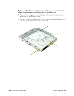 Page 23 
Xserve Take Apart -  
21  
 Optical Drive, Xserve (Slot Load)  Replacement Note:
   Before installing the replacement drive, you must transfer the side 
brackets and the screws from the original drive to the replacement drive.
5. Remove the mounting screw for the left bracket and transfer the bracket to the new 
drive, using the same screw to secure it. 
6. Remove the three mounting screws for the right bracket and transfer the bracket to the 
new drive, again using the same screws to secure it. 