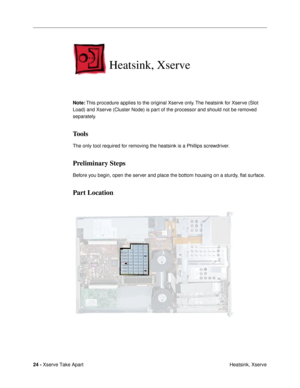 Page 26 
24 -  
Xserve Take Apart
 Heatsink, Xserve  Heatsink, Xserve  Note:
   This procedure applies to the original Xserve only. The heatsink for Xserve (Slot 
Load) and Xserve (Cluster Node) is part of the processor and should not be removed 
separately.  Tools  The only tool required for removing the heatsink is a Phillips screwdriver.  Preliminary Steps  Before you begin, open the server and place the bottom housing on a sturdy, ßat surface.
Part Location 