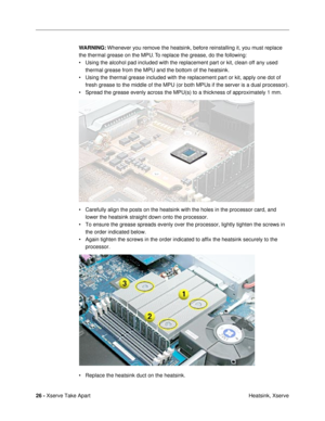 Page 2826 - Xserve Take Apart
 Heatsink, Xserve WARNING: Whenever you remove the heatsink, before reinstalling it, you must replace 
the thermal grease on the MPU. To replace the grease, do the following:
¥ Using the alcohol pad included with the replacement part or kit, clean off any used 
thermal grease from the MPU and the bottom of the heatsink.
¥ Using the thermal grease included with the replacement part or kit, apply one dot of 
fresh grease to the middle of the MPU (or both MPUs if the server is a dual...