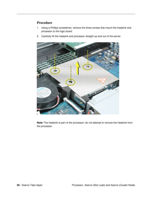 Page 32 
30 -  
Xserve Take Apart
 Processor, Xserve (Slot Load) and Xserve (Cluster Node)  Procedure  1. Using a Phillips screwdriver, remove the three screws that mount the heatsink and 
processor to the logic board. 
2. Carefully lift the heatsink and processor straight up and out of the server.
  Note:
   The heatsink is part of the processor; do not attempt to remove the heatsink from 
the processor. 