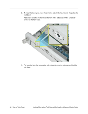 Page 4644 - Xserve Take Apart
 Locking Mechanism Rod, Xserve (Slot Load) and Xserve (Cluster Node) 2. To install the locking rod, insert the end of the rod with the key hole into the port on the 
front bezel.
Note: Make sure the small circle on the front of the rod aligns with the ÒunlockedÓ 
symbol on the front bezel. 
3. Pull back the latch that secures the rod, and gently press the rod down until it clicks 
into place. 