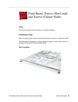 Page 47Xserve Take Apart - 45
 Front Bezel, Xserve (Slot Load) and Xserve (Cluster Node)
Front Bezel, Xserve (Slot Load) 
and Xserve (Cluster Node)
Tools
The only tool required for this procedure is a Phillips screwdriver.
Preliminary Steps
Before you begin, open the server and place the bottom housing on a sturdy, ßat surface.
Note: Although the illustrations for this procedure are based on Xserve (Slot Load), the 
procedure is the same for Xserve (Cluster Node).
Part Location 