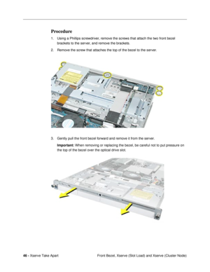 Page 4846 - Xserve Take Apart
 Front Bezel, Xserve (Slot Load) and Xserve (Cluster Node)
Procedure
1. Using a Phillips screwdriver, remove the screws that attach the two front bezel 
brackets to the server, and remove the brackets. 
2. Remove the screw that attaches the top of the bezel to the server.
3. Gently pull the front bezel forward and remove it from the server. 
Important: When removing or replacing the bezel, be careful not to put pressure on 
the top of the bezel over the optical drive slot. 