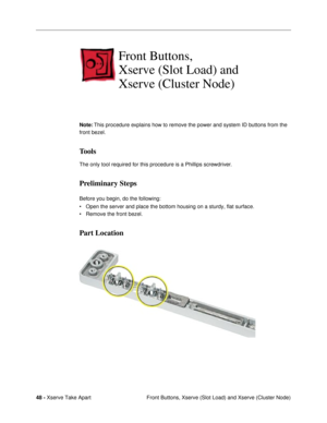 Page 5048 - Xserve Take Apart
 Front Buttons, Xserve (Slot Load) and Xserve (Cluster Node)
Front Buttons, 
Xserve (Slot Load) and 
Xserve (Cluster Node)
Note: This procedure explains how to remove the power and system ID buttons from the 
front bezel.
Tools
The only tool required for this procedure is a Phillips screwdriver.
Preliminary Steps
Before you begin, do the following:
¥ Open the server and place the bottom housing on a sturdy, flat surface.
¥ Remove the front bezel.
Part Location 