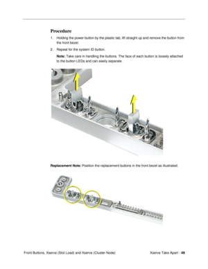 Page 51Xserve Take Apart - 49
 Front Buttons, Xserve (Slot Load) and Xserve (Cluster Node)
Procedure
1. Holding the power button by the plastic tab, lift straight up and remove the button from 
the front bezel.
2. Repeat for the system ID button.
Note: Take care in handling the buttons. The face of each button is loosely attached 
to the button LEDs and can easily separate.
Replacement Note: Position the replacement buttons in the front bezel as illustrated.  