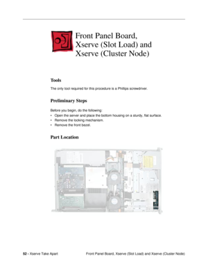 Page 5452 - Xserve Take Apart
 Front Panel Board, Xserve (Slot Load) and Xserve (Cluster Node)
Front Panel Board, 
Xserve (Slot Load) and 
Xserve (Cluster Node)
Tools
The only tool required for this procedure is a Phillips screwdriver.
Preliminary Steps
Before you begin, do the following:
¥ Open the server and place the bottom housing on a sturdy, flat surface.
¥ Remove the locking mechanism.
¥ Remove the front bezel.
Part Location 