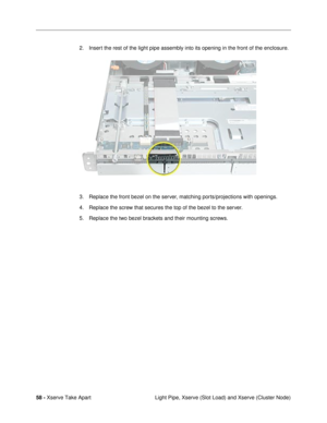 Page 6058 - Xserve Take Apart
 Light Pipe, Xserve (Slot Load) and Xserve (Cluster Node) 2. Insert the rest of the light pipe assembly into its opening in the front of the enclosure.
                                                  
3. Replace the front bezel on the server, matching ports/projections with openings.
4. Replace the screw that secures the top of the bezel to the server.
5. Replace the two bezel brackets and their mounting screws. 