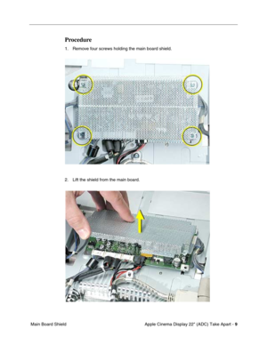 Page 11 
Apple Cinema Display 22 (ADC) Take Apart -   
9  
 Main Board Shield 
Procedure
 
1. Remove four screws holding the main board shield.
2. Lift the shield from the main board. 
  