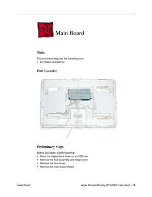 Page 15 
Apple Cinema Display 22 (ADC) Take Apart -  
13  
 Main Board 
Main Board 
 
Tools
 
This procedure requires the following tools:
• #2 Phillips screwdriver  
Part Location
Preliminary Steps
 
Before you begin, do the following:
• Place the display face down on an ESD mat
• Remove the foot assembly and hinge cover
• Remove the rear cover
• Remove the main board shield 