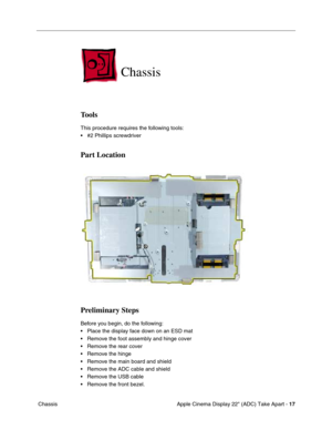 Page 19 
Apple Cinema Display 22 (ADC) Take Apart -  
17  
 Chassis 
Chassis 
 
Tools
 
This procedure requires the following tools:
• #2 Phillips screwdriver  
Part Location
Preliminary Steps
 
Before you begin, do the following:
• Place the display face down on an ESD mat
• Remove the foot assembly and hinge cover
• Remove the rear cover
• Remove the hinge
• Remove the main board and shield
• Remove the ADC cable and shield
• Remove the USB cable
• Remove the front bezel. 