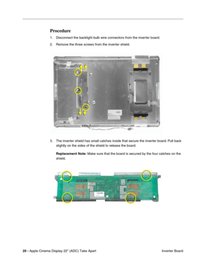 Page 22 
20 -  
Apple Cinema Display 22 (ADC) Take Apart
 Inverter Board 
Procedure
 
1. Disconnect the backlight bulb wire connectors from the inverter board.
2. Remove the three screws from the inverter shield.
3. The inverter shield has small catches inside that secure the inverter board. Pull back 
slightly on the sides of the shield to release the board. 
Replacement Note: 
 Make sure that the board is secured by the four catches on the 
shield.  