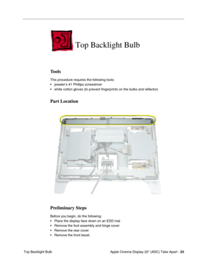 Page 25Apple Cinema Display 22 (ADC) Take Apart - 23
 Top Backlight Bulb
Top Backlight Bulb 
Tools
This procedure requires the following tools:
• jeweler’s #1 Phillips screwdriver
• white cotton gloves (to prevent fingerprints on the bulbs and reflector)
Part Location
Preliminary Steps
Before you begin, do the following:
• Place the display face down on an ESD mat
• Remove the foot assembly and hinge cover
• Remove the rear cover
• Remove the front bezel. 