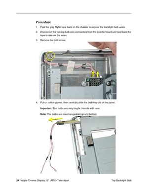 Page 2624 - Apple Cinema Display 22 (ADC) Take Apart
 Top Backlight Bulb
Procedure
1. Peel the gray Mylar tape back on the chassis to expose the backlight bulb wires. 
2. Disconnect the two top bulb wire connectors from the inverter board and peel back the 
tape to release the wires. 
3. Remove the bulb screw. 
4. Put on cotton gloves, then carefully slide the bulb tray out of the panel. 
Important: The bulbs are very fragile. Handle with care.
Note: The bulbs are interchangeable top and bottom.  