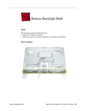 Page 27Apple Cinema Display 22 (ADC) Take Apart - 25
 Bottom Backlight Bulb
Bottom Backlight Bulb 
Tools
This procedure requires the following tools:
• jeweler’s #1 Phillips screwdriver
• white cotton gloves (to prevent fingerprints on the bulbs and reflector)
Part Location 