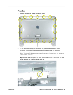 Page 7 
Apple Cinema Display 22 (ADC) Take Apart -   
5  
 Rear Cover 
Procedure
 
1. Remove eighteen hex screws on the rear cover.
2. Lift the rear cover slightly and disconnect the power/brightness switch cable 
connector, shown below. Carefully pull the ADC cable through the rear cover. 
Note: 
  The power/brightness switch board is permanently attached to the rear cover 
and cannot be removed. 
Replacement Note: 
 Verify that the clear plastic USB cover is in place over the USB 
socket, and that the USB...