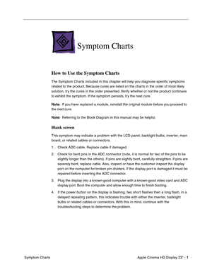 Page 11
 

Apple Cinema HD Display 23 - 
 
1
 
 Symptom Charts
 
Symptom Charts
 
How to Use the Symptom Charts
 
The Symptom Charts included in this chapter will help you diagnose speciﬁc symptoms 
related to the product. Because cures are listed on the charts in the order of most likely 
solution, try the cures in the order presented. Verify whether or not the product continues 
to exhibit the symptom. If the symptom persists, try the next cure. 
 
Note:
 
  If you have replaced a module, reinstall the...