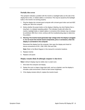 Page 13
 

Apple Cinema HD Display 23 - 
 
3
 
 Symptom Charts
 
Partially dim screen
 
This symptom indicates a problem with the inverter or backlight bulbs (on the side of the 
display that is dim), or related cables or connectors. This may be caused by the backlight 
bulbs or the inverter not working properly.
1. Plug the display into a known-good computer with a known-good video card and ADC display port. Boot the computer.
2. Notice whether the power button on the display is  ﬂashing, two short  ﬂashes...