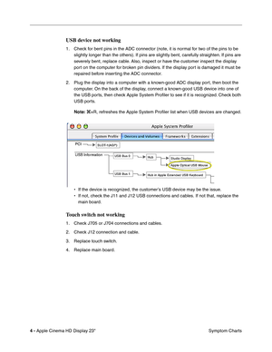 Page 14
 

4 - 
 
Apple Cinema HD Display 23 Symptom Charts
 
USB device not working
 
1. Check for bent pins in the ADC connector (note, it is normal for two of the pins to be 
slightly longer than the others). If pins are slightly bent, carefully straighten. If pins are 
severely bent, replace cable. Also, inspect or have the customer inspect the display 
port on the computer for broken pin dividers. If the display port is damaged it must be 
repaired before inserting the ADC connector.
2. Plug the display...