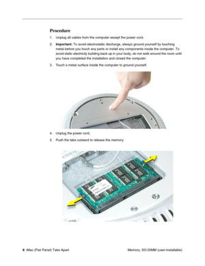 Page 11
Procedure 
1.	Unplug all cables from the computer except the power cord. 
2.	Important: To avoid electrostatic discharge, always ground yourself by touching 
metal before you touch any parts or install any components inside the co\
mputer. To 
avoid static electricity building back up in your body, do not walk arou\
nd the room until 
you have completed the installation and closed the computer. 
3.	Touch a metal surface inside the computer to ground yourself. 
4.	Unplug the power cord. 
5.	Push the tabs...