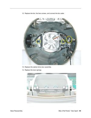 Page 102
12. Replace the fan, the fans screws, and connect the fan cable. 
13. Replace the optical drive door assembly. 
14. Replace the door springs. 
Base Reassembly iMac (Flat Panel)  Take Apart -
99 