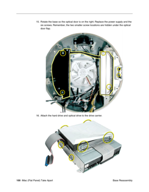 Page 103
15. Rotate the base so the optical door is on the right. Replace the power supply and the 
six screws. Remember, the two smaller screw locations are hidden under the optical 
door ﬂap. 
16. Attach the hard drive and optical drive to the drive carrier. 
100  iMac (Flat Panel) Take Apart
 Base Reassembly  