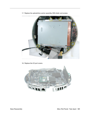 Page 104
17. Replace the optical/drive carrier assembly, EMI shield, and screws. 
18. Replace the I/O port covers. 
Base Reassembly iMac (Flat Panel)  Take Apart -
101
 