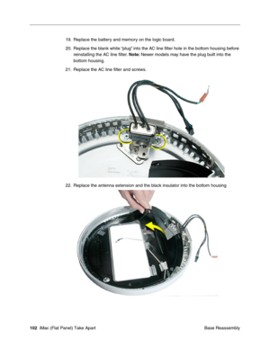 Page 105
19. Replace the battery and memory on the logic board. 
20. Replace the blank white “plug” into the AC line ﬁlter hole in the bottom housing before 
reinstalling the AC line ﬁlter.  Note: Newer models may have the plug built into the 
bottom housing. 
21. Replace the AC line ﬁlter and screws. 
22. Replace the antenna extension and the black insulator into the bottom housing 
102  iMac (Flat Panel) Take Apart
 Base Reassembly  