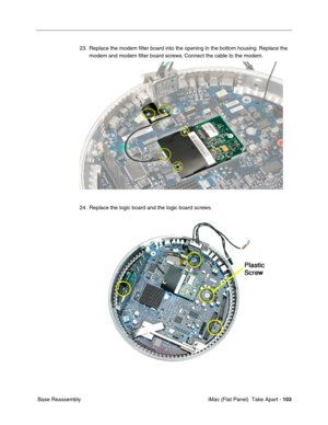 Page 106
23. Replace the modem ﬁlter board into the opening in the bottom housing.\
 Replace the 
modem and modem ﬁlter board screws. Connect the cable to the modem. 
24. Replace the logic board and the logic board screws. 
Base Reassembly  iMac (Flat Panel)  Take Apart -
103 