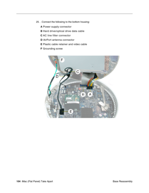 Page 107
25. . Connect the following to the bottom housing: 
A
 Power supply connector 
B Hard drive/optical drive data cable 
C  AC line filter connector 
D  AirPort antenna connector 
E Plastic cable retainer and video cable 
F  Grounding screw 
104  iMac (Flat Panel) Take Apart
 Base Reassembly  