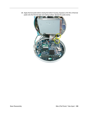 Page 108
26. Apply thermal paste before closing the bottom housing. Squeeze a thin ﬁlm of thermal 
paste onto the thermal pipe and mating surface. Spread the paste evenly. 
Base Reassembly  iMac (Flat Panel)  Take Apart -
105
 