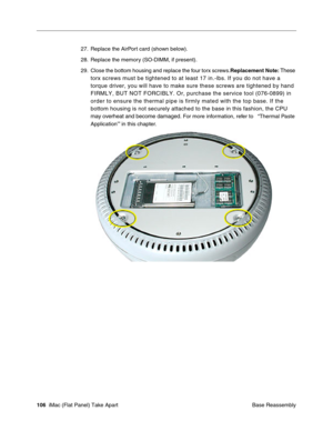 Page 109
27. Replace the AirPort card (shown below). 
28. Replace the memory (SO-DIMM, if present). 
29. Close the bottom housing and replace the four torx screws.Replacement Note: These 
torx screws must be tightened to at least 17 in.-lbs. If you do not have\
 a 
torque driver, you will have to make sure these screws are tightened by \
hand 
FIRMLY, BUT NOT FORCIBLY. Or, purchase the service tool (076-0899) in \
order to ensure the thermal pipe is firmly mated with the top base. If t\
he 
bottom housing is...