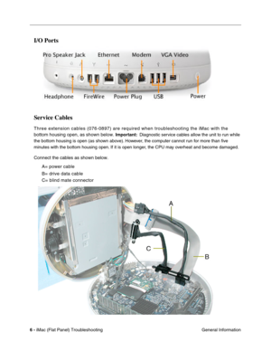 Page 117
I/O Ports

Service Cables 
Three extension cables (076-0897) are required when troubleshooting th\
e iMac with the 
bottom housing open, as shown below. 
Important: Diagnostic service cables allow the unit to run while 
the bottom housing is open (as shown above). However, the computer cannot run for more than ﬁve 
minutes with the bottom housing open. If it is open longer, the CPU may overheat and become damaged. 
Connect the cables as shown below. 
A= power cable

B= drive data cable

C= blind mate...