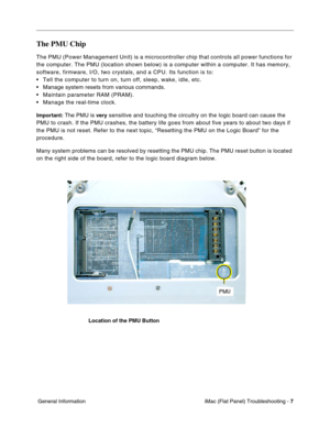 Page 118
The PMU Chip 
The PMU (Power Management Unit) is a microcontroller chip that control\
s all power functions for 
the computer. The PMU (location shown below) is a computer within a co\
mputer. It has memory, 
software, firmware, I/O, two crystals, and a CPU. Its function is to: 
• Tell the computer to turn on, turn off, sleep, wake, idle, etc. 
• Manage system resets from various commands. 
• Maintain parameter RAM (PRAM). 
• Manage the real-time clock. 
Important: The PMU is very sensitive and touching...
