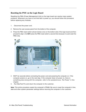Page 119
4 
Resetting the PMU on the Logic Board 
Resetting the PMU (Power Management Unit) on the logic board can resol\
ve many system 
problems. Whenever you have a unit that fails to power up, you should fo\
llow this procedure 
before replacing any modules. 
1. Disconnect the power cord. 
2	 Remove the user access panel from the bottom of the computer. 
3	 Press the PMU reset switch (shown below) once on the bottom side of th\
e logic board and then proceed to step 3. Do 
NOT press the PMU reset switch a...