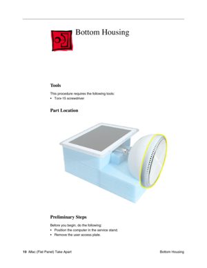 Page 13
Bottom Housing

Tools 
This procedure requires the following tools: 
• Torx-15 screwdriver 
Part Location 
Preliminary Steps 
Before you begin, do the following: 
• Position the computer in the service stand. 
• Remove the user access plate. 
10 iMac (Flat Panel) Take Apart
 Bottom Housing  