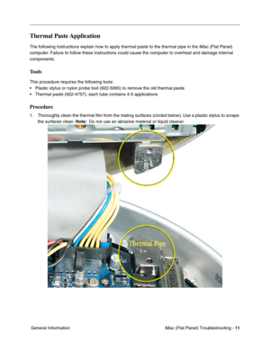 Page 122
Thermal Paste Application 
The following instructions explain how to apply thermal paste to the thermal pipe in the iMac (Flat Panel) 
computer. Failure to follow these instructions could cause the computer to overhe\
at and damage internal 
components. 
Tools 
This procedure requires the following tools: 
• Plastic stylus or nylon probe tool (922-5065) to remove the old therma\
l paste 
• Thermal paste (922-4757), each tube contains 4-5 applications 
Procedure 
1.	Thoroughly clean the thermal ﬁlm from...