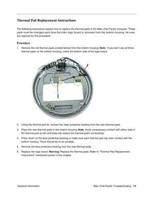 Page 124
Thermal Pad Replacement Instructions 
The following instructions explain how to replace the thermal pads in the iMac (Flat Panel) computer. These 
pads must be changed each time the main logic board is removed from the \
bottom housing.
 No tools 
are required for this procedure 
Procedure 
1.	Remove the old thermal pads (circled below) from the bottom housing.  Note:  If you don’t see all three 
thermal pads on the bottom housing, check the bottom side of the logic board. 
2.	Using the thermal pad kit,...